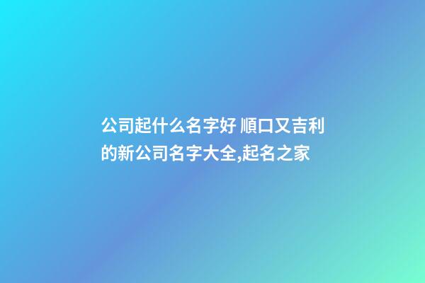 公司起什么名字好 順口又吉利的新公司名字大全,起名之家